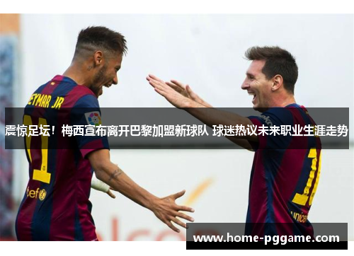 震惊足坛！梅西宣布离开巴黎加盟新球队 球迷热议未来职业生涯走势