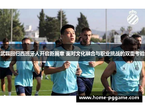武磊回归西班牙人开启新篇章 面对文化融合与职业挑战的双重考验