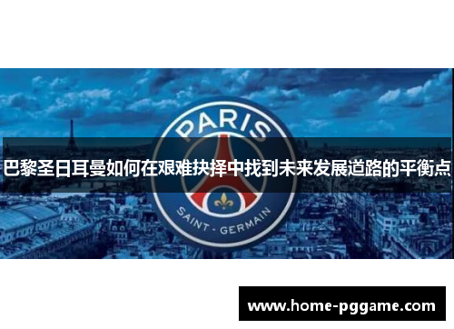 巴黎圣日耳曼如何在艰难抉择中找到未来发展道路的平衡点