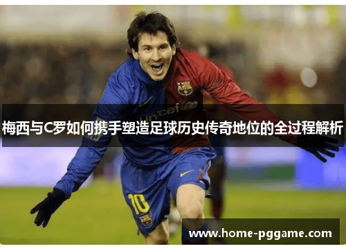梅西与C罗如何携手塑造足球历史传奇地位的全过程解析
