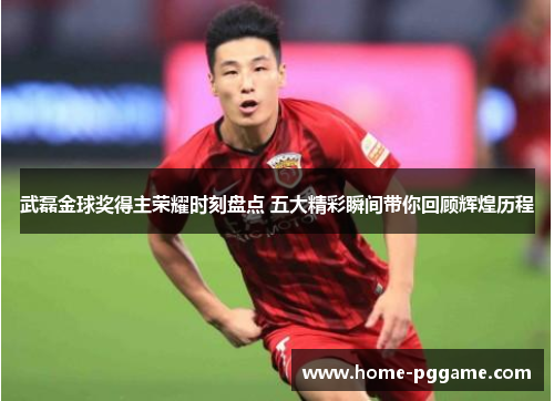 武磊金球奖得主荣耀时刻盘点 五大精彩瞬间带你回顾辉煌历程
