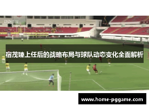 宿茂臻上任后的战略布局与球队动态变化全面解析