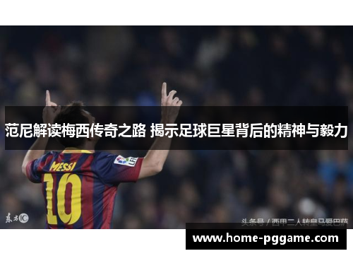 范尼解读梅西传奇之路 揭示足球巨星背后的精神与毅力