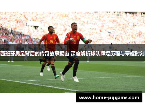 西班牙男足背后的传奇故事揭密 深度解析球队辉煌历程与荣耀时刻